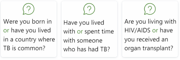 Were you born in or have lived in a country where TB is common? Have you lived with or spent time with someone who has had TB? Are you living with HIV/AIDS or have you received an organ transplant?